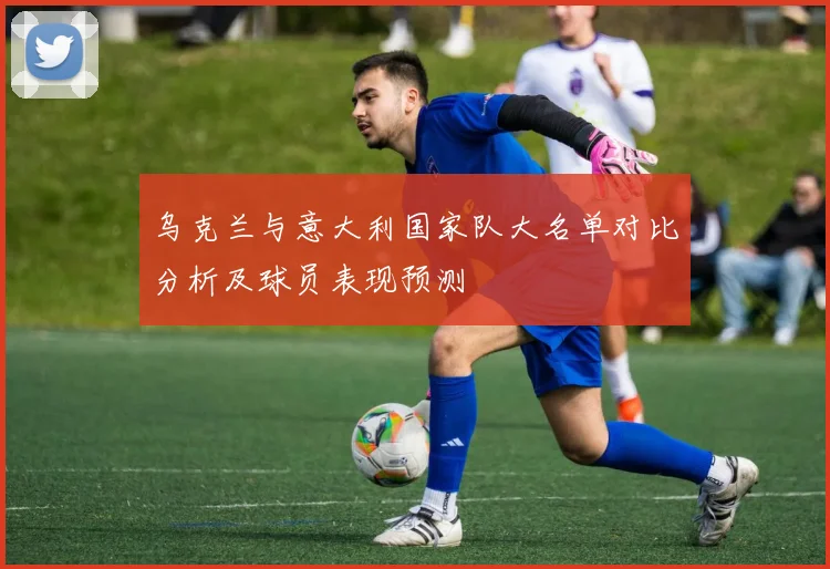 乌克兰与意大利国家队大名单对比分析及球员表现预测